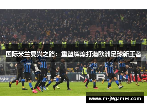 国际米兰复兴之路：重塑辉煌打造欧洲足球新王者