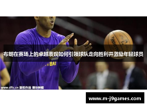 布朗在赛场上的卓越表现如何引领球队走向胜利并激励年轻球员
