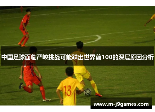 中国足球面临严峻挑战可能跌出世界前100的深层原因分析