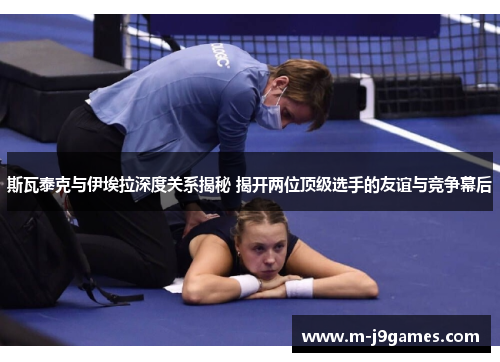 斯瓦泰克与伊埃拉深度关系揭秘 揭开两位顶级选手的友谊与竞争幕后