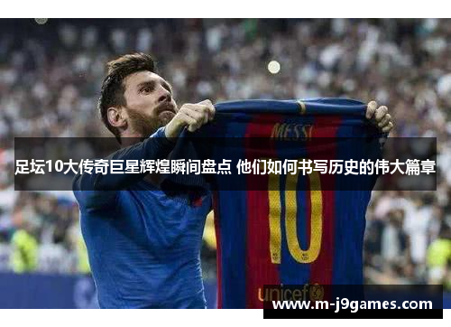 足坛10大传奇巨星辉煌瞬间盘点 他们如何书写历史的伟大篇章