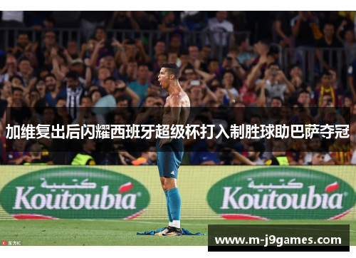 加维复出后闪耀西班牙超级杯打入制胜球助巴萨夺冠