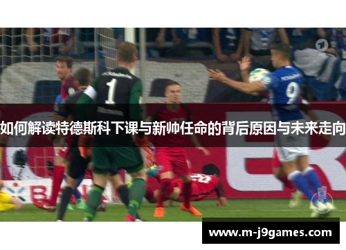 如何解读特德斯科下课与新帅任命的背后原因与未来走向