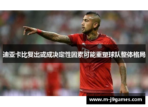迪亚卡比复出或成决定性因素可能重塑球队整体格局