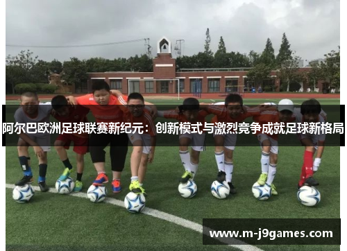 阿尔巴欧洲足球联赛新纪元：创新模式与激烈竞争成就足球新格局