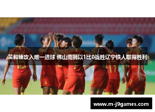 吴毅臻攻入唯一进球 佛山南狮以1比0战胜辽宁铁人取得胜利