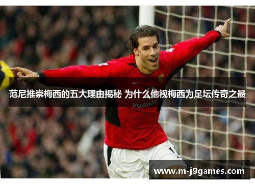 范尼推崇梅西的五大理由揭秘 为什么他视梅西为足坛传奇之最